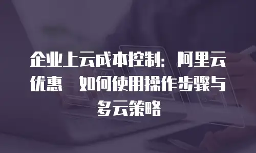 企业上云成本控制：阿里云优惠劵如何使用操作步骤与多云策略