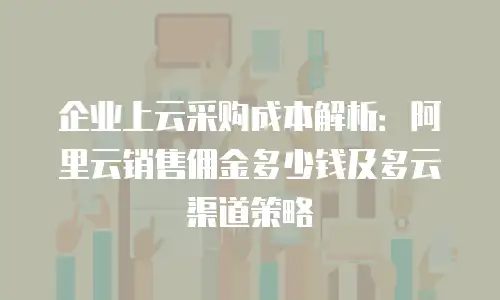 企业上云采购成本解析：阿里云销售佣金多少钱及多云渠道策略