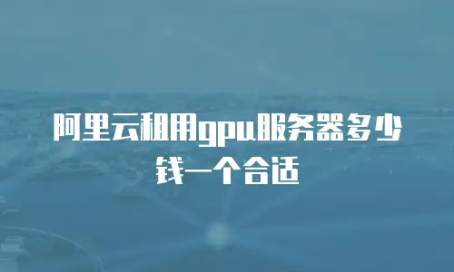 阿里云租用gpu服务器多少钱一个合适