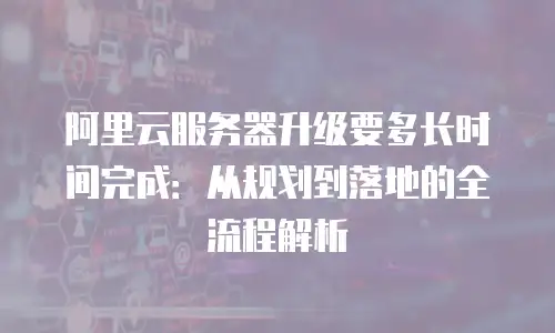 阿里云服务器升级要多长时间完成：从规划到落地的全流程解析