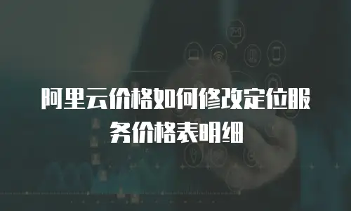阿里云价格如何修改定位服务价格表明细