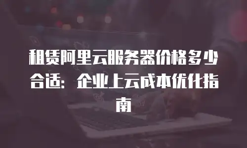 租赁阿里云服务器价格多少合适：企业上云成本优化指南