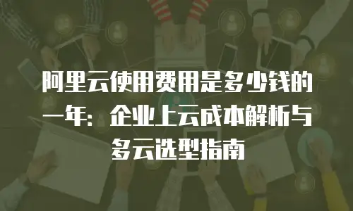 阿里云使用费用是多少钱的一年：企业上云成本解析与多云选型指南