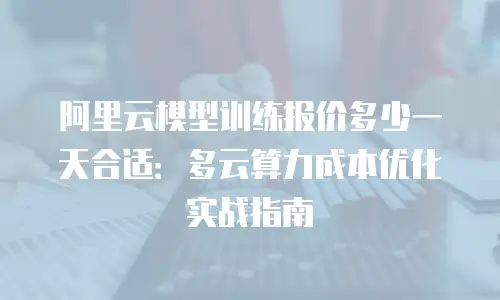 阿里云模型训练报价多少一天合适：多云算力成本优化实战指南