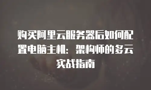 购买阿里云服务器后如何配置电脑主机：架构师的多云实战指南