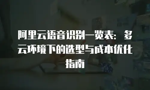 阿里云语音识别一览表：多云环境下的选型与成本优化指南