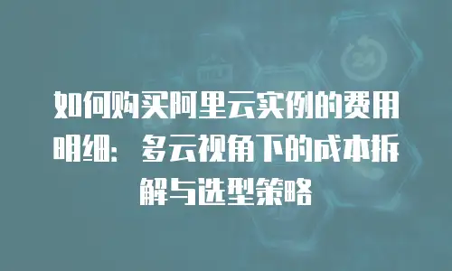 如何购买阿里云实例的费用明细：多云视角下的成本拆解与选型策略