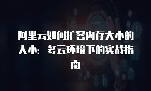 阿里云如何扩容内存大小的大小：多云环境下的实战指南