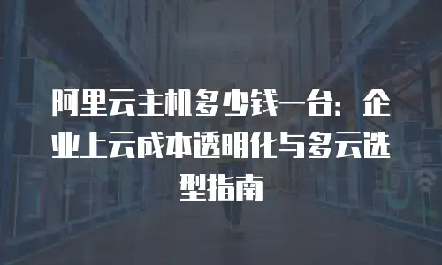 阿里云主机多少钱一台：企业上云成本透明化与多云选型指南