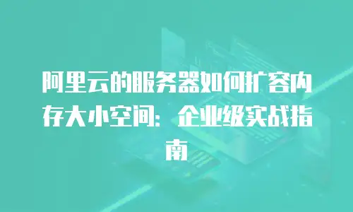 阿里云的服务器如何扩容内存大小空间：企业级实战指南