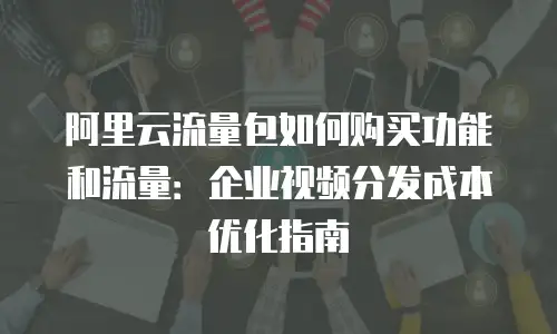 阿里云流量包如何购买功能和流量：企业视频分发成本优化指南