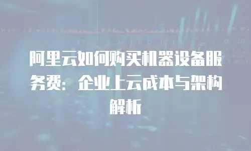 阿里云如何购买机器设备服务费：企业上云成本与架构解析