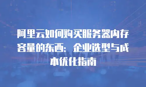 阿里云如何购买服务器内存容量的东西：企业选型与成本优化指南