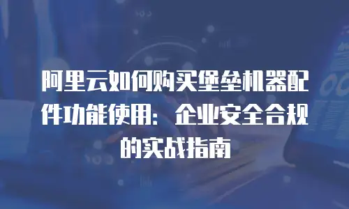 阿里云如何购买堡垒机器配件功能使用：企业安全合规的实战指南