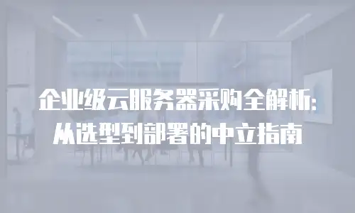 企业级云服务器采购全解析：从选型到部署的中立指南