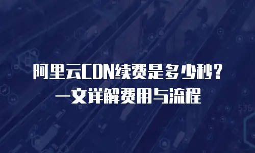 阿里云CDN续费是多少秒？一文详解费用与流程
