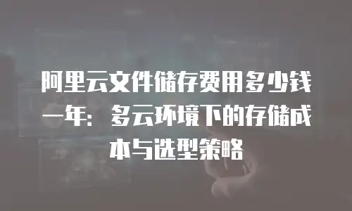 阿里云文件储存费用多少钱一年：多云环境下的存储成本与选型策略
