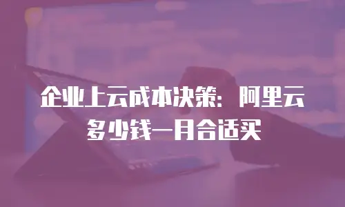 企业上云成本决策：阿里云多少钱一月合适买