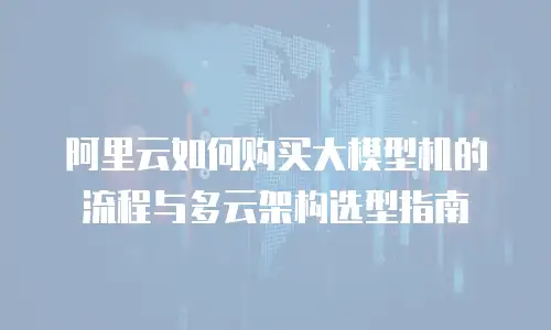 阿里云如何购买大模型机的流程与多云架构选型指南