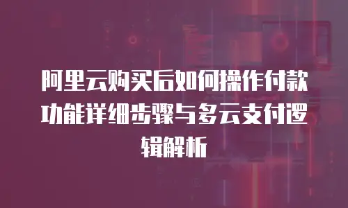 阿里云购买后如何操作付款功能详细步骤与多云支付逻辑解析