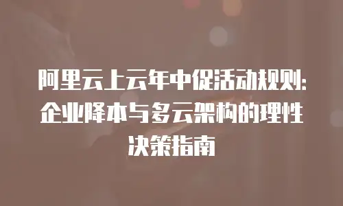 阿里云上云年中促活动规则：企业降本与多云架构的理性决策指南