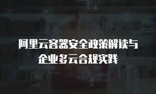 阿里云容器安全政策解读与企业多云合规实践
