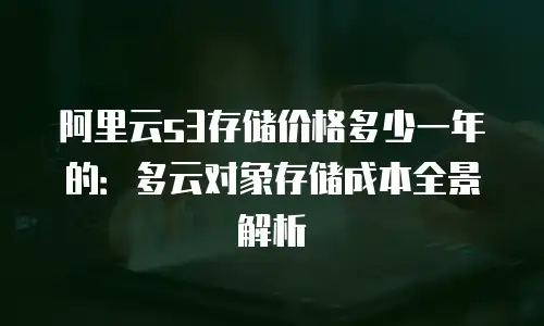 阿里云s3存储价格多少一年的：多云对象存储成本全景解析
