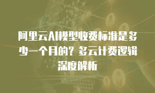 阿里云AI模型收费标准是多少一个月的？多云计费逻辑深度解析