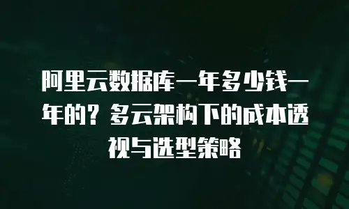 阿里云数据库一年多少钱一年的？多云架构下的成本透视与选型策略