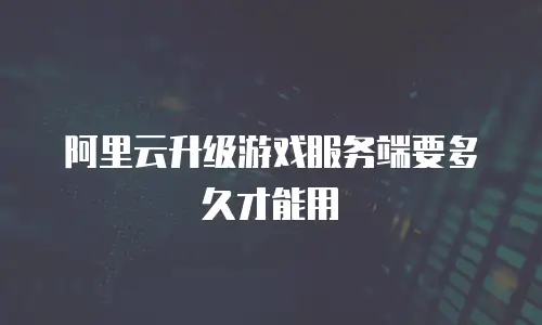 阿里云升级游戏服务端要多久才能用