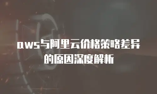 aws与阿里云价格策略差异的原因深度解析