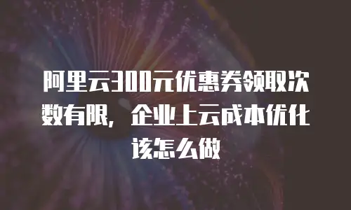 阿里云300元优惠券领取次数有限，企业上云成本优化该怎么做