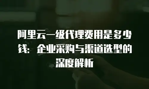 阿里云一级代理费用是多少钱：企业采购与渠道选型的深度解析