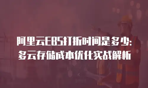 阿里云EBS打折时间是多少：多云存储成本优化实战解析