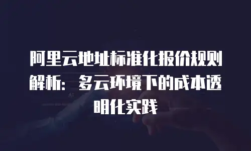 阿里云地址标准化报价规则解析：多云环境下的成本透明化实践