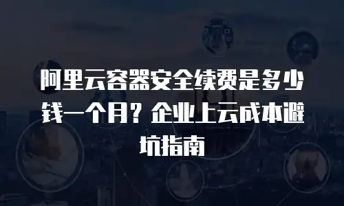 阿里云容器安全续费是多少钱一个月？企业上云成本避坑指南