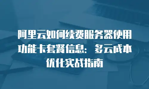 阿里云如何续费服务器使用功能卡套餐信息：多云成本优化实战指南