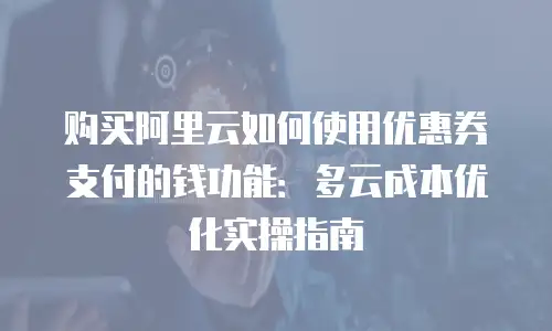 购买阿里云如何使用优惠券支付的钱功能：多云成本优化实操指南