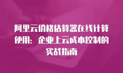 阿里云价格估算器在线计算使用：企业上云成本控制的实战指南