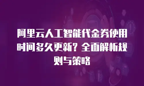 阿里云人工智能代金券使用时间多久更新？全面解析规则与策略