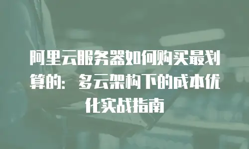 阿里云服务器如何购买最划算的：多云架构下的成本优化实战指南