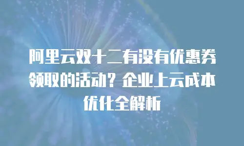 阿里云双十二有没有优惠券领取的活动？企业上云成本优化全解析