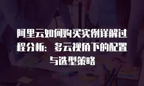 阿里云如何购买实例详解过程分析：多云视角下的配置与选型策略