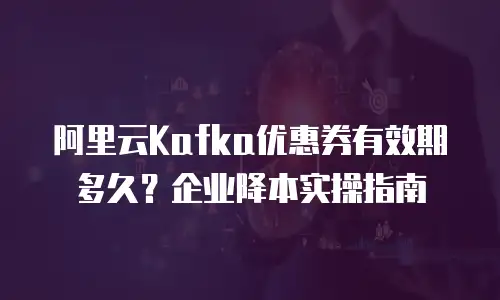 阿里云Kafka优惠券有效期多久？企业降本实操指南