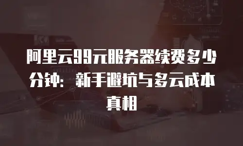 阿里云99元服务器续费多少分钟：新手避坑与多云成本真相