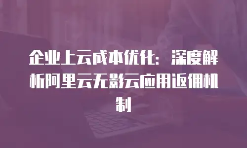企业上云成本优化：深度解析阿里云无影云应用返佣机制