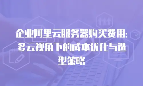企业阿里云服务器购买费用：多云视角下的成本优化与选型策略