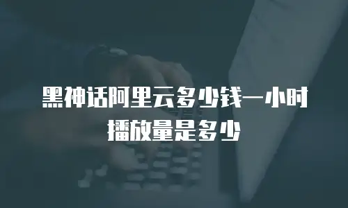 黑神话阿里云多少钱一小时播放量是多少