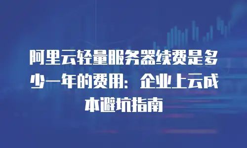 阿里云轻量服务器续费是多少一年的费用：企业上云成本避坑指南