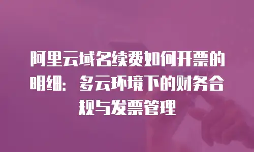阿里云域名续费如何开票的明细：多云环境下的财务合规与发票管理